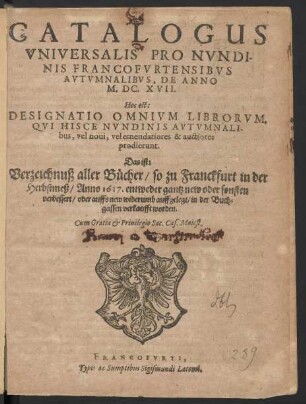 Catalogus Universalis Pro Nundinis Francofurtensibus Autumnalibus, De Anno M.DC.XVII. Hoc est: Designatio Omnium Librorum, Qui Hisce Nundinis Autumnalibus, vel novi, vel emendatiores & auctiores prodierunt. Das ist: Verzeichnuß aller Bücher/ so zu Franckfurt in der Herbstmeß/ Anno 1617. ... in der Buchgassen verkaufft worden