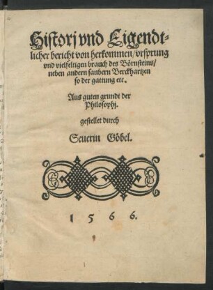 Historj vnd Eigendt=||licher bericht von herkommen/ vrsprung || vnd vielfeltigeen brauch des Bœrnsteins/|| neben andern saubern Berckhartzen || ... Aus guten grundt der || Philosophj.|| gestellet durch || Seuerin Gœbel.||