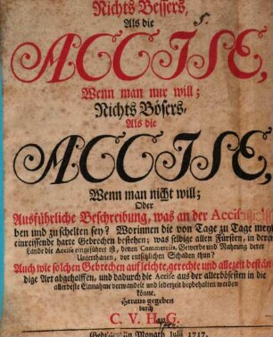 Nichts Bessers Als die Accise, Wenn man nur will; Nichts Bösers Als die Accise, Wenn man nicht will; Oder Ausführliche Beschreibung, was an der Accise zu loben und zu schelten sey? : Worinnen die von Tage zu Tage mehr einreissende harte Gebrechen bestehen; ...