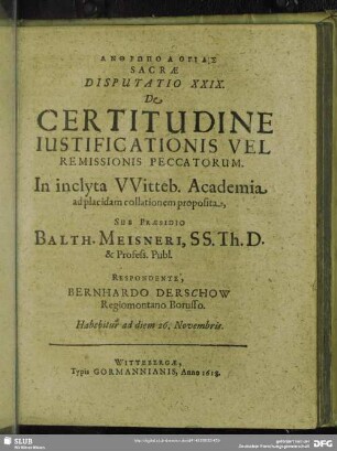 Disputatio XXIX. De Certitudine Iustificationis Vel Remissionis Peccatorum. In inclyta Witteb. Academia ad placidam collationem proposita, Sub Praesidio Balth. Meisneri, SS. Th. D. & Profess. Publ. Respondente, Bernhardo Derschow Regiomontano Borusso : Habebitur ad diem 26. Novembris