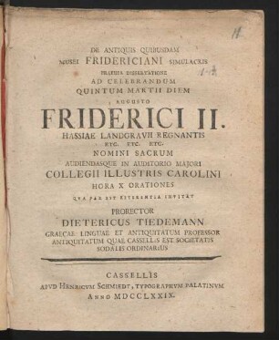 De Antiquis Quibusdam Musei Fridericiani Simulacris Praeuia Dissertatione Ad Celebrandum Quintum Martii Diem Augusto Friderici II. Hassiae Landgravii Regnantis ... Audiendasque In Auditorio Maiori Collegii Illustris Carolini Hora X Orationes Qua Par Est Reverentia Invitat Prorector Dietericus Tiedemann Graecae Linguae Et Antiquitatum Professor Antiquitatum Quae Cassellis Est Societatis Sodalis Ordinarius