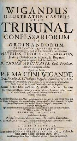 Wigandus Illustratus Casibus, Sive Tribunal Confessariorum Et Ordinandorum : Declinato Probabilismo, Complectens Stylo brevi, clarâ ac firmâ Sententiâ omnes usitatiores Materias Theologico-Morales, Juxta probabiliora ac inconcussa Dogmata Angelici ac quinti Ecclesiae Doctoris D. Thomae Aquinatis, Ord. Praedicat. ..., 2