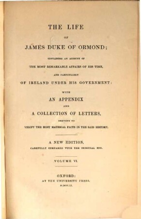 The life of James duke of Ormond; containing an account of the most remarkable affairs of his time, and particularly of Ireland under his government with an appendix and a collection of letters, serving to verify the most material facts in the said history : A new edition, carefully compared with the original mss. [James Butler, 1. Duke of Ormonde]. VI