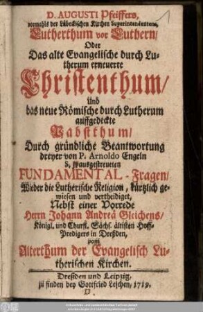 D. Augusti Pfeiffers, vormahls der Lübeckischen Kirchen Superintendentens, Lutherthum vor Luthern, Oder Das alte Evangelische durch Lutherum erneuerte Christenthum, Und das neue Römische durch Lutherum auffgedeckte Pabstthum : Durch gründliche Beantwortung dreyer von P. Arnoldo Engeln S. J. ausgestreueten Fundamental-Fragen Wieder die Lutherische Religion ... Nebst einer Vorrede Herrn Johann Andreä Gleichens, Königl. und Churfl. Sächs. ältisten Hoff-Predigers in Dreßden, vom Altherthum der Evangelisch Lutherischen Kirchen