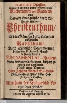 D. Augusti Pfeiffers, vormahls der Lübeckischen Kirchen Superintendentens, Lutherthum vor Luthern, Oder Das alte Evangelische durch Lutherum erneuerte Christenthum, Und das neue Römische durch Lutherum auffgedeckte Pabstthum : Durch gründliche Beantwortung dreyer von P. Arnoldo Engeln S. J. ausgestreueten Fundamental-Fragen Wieder die Lutherische Religion ... Nebst einer Vorrede Herrn Johann Andreä Gleichens, Königl. und Churfl. Sächs. ältisten Hoff-Predigers in Dreßden, vom Altherthum der Evangelisch Lutherischen Kirchen