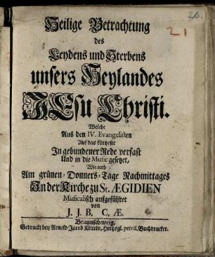 Heilige Betrachtung des Leydens und Sterbens unsers Heylandes Jesu Christi : Welche aus den IV. Evangelisten Auf das kürtzeste In gebundener Rede verfast Und in die Music gesetzet, Wie auch Am grünen-Donners-Tage Nachmittages In der Kirche zu St. Ægidien Musicalisch aufgeführet