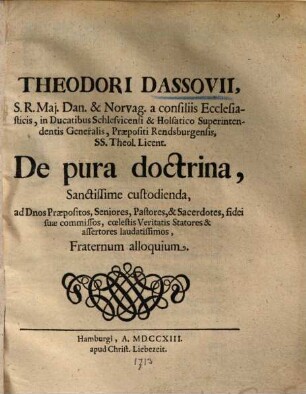 Theodori Dassovii, S. R. Maj. Dan. & Norvag. a consiliis Ecclesiasticis, in Ducatibus Schlesvicensi & Holsatico Superintendentis Generalis, Praepositi Rendsburgensis, SS. Theol. Licent. De pura doctrina, Sanctissime custodienda, ad Dnos Praepositos, Seniores, Pastores, & Sacerdotes, fidei suae commissos, coelestis Veritatis Statores & assertores laudatissimos, Fraternum alloquium