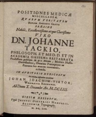 Positiones Medicae Miscellaneae Quarum Veritatem Divina Annuente Gratia Praeside ... Viro Dn. Johanne Tackio ... In Auditorio Medicorum Pro viribus defendere conabitur Johan. Joachim- Vietor ... Ad Diem X. Decembr. An. M.DC.LIII.