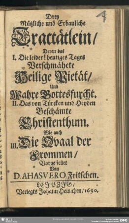 Drey Nützliche und Erbauliche Tractätlein : Deren das I. Die leider! heutiges Tages Verschmähete Heilige Pietät, Und Wahre Gottesfurcht. II. Das von Türcken und Heyden Beschämte Christenthum. Wie auch III. Die Quaal der Frommen