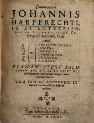 Commentarii Johannis Harpprechti, IC. Et Antecessoris In Florentissima Tubingensi Academia Ordinarii: I. De Obligationibus. II. De Mutuo. III. De Indebito. IV. De Commodato. V. De Deposito. VI. De Pignore : Planam Atque Dilucidam Tit. XIV. Et XV. Libri III. Institutionum Imperialium interpretationem continentes ; Cum Indice Auctorum Et Rerum memorabilium satis locuplete