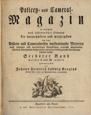 Policey- und Cameral-Magazin : in welchem nach alphabetischer Ordnung die vornehmsten und wichtigsten bey dem Policey- und Cameralwesen vorkommende Materien nach richtigen und vernünftigen Grundsätzen practisch abgehandelt und durch landesherrliche Gesetze und hin und wieder wirklich gemachte Einrichtungen erläutert werden. 6. 1771