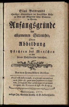 Elias Bertrands ehmaligen Oberpredigers der französischen Kirche zu Bern und Mitgliedes vieler Akademien in Europa Anfangsgründe der allgemeinen Sittenlehre, Oder Abbildung der Pflichten des Menschen in allen seinen Verhältnissen betrachtet : Aus dem Französischen übersezt