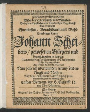 Zwiefaches bewährtes Recept Wider des Todes Furcht und Bitterkeit : So bey dem ... Begräbnüsse Des ... Herrn Johann Scheibens/ gewesenen ... Buchhändelers in Leipzig/ Nachdem derselbe in Naumburg ... abgeschieden/ Aus denen Gesangs-Worten Nun habe ich überwunden Creutz/ Leiden/ Angst und Noth/ [et]c. Auff dem Stadt-Gottes-Acker daselbst ... zeigete Caspar Bertram/ der H. Schrifft D. und Ober-Pfarrer/ [et]c.