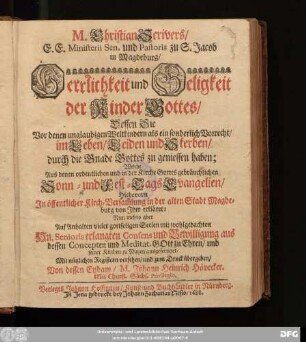 M. Christian Scrivers/ E. E. Ministerii Sen. und Pastoris zu S. Jacob in Magdeburg/ Herrlichkeit und Seligkeit der Kinder Gottes : Dessen Sie Vor denen unglaubigen Weltkindern als ein sonderlich Vorrecht/ im Leben/ Leiden und Sterben/ durch die Gnade Gottes zu geniessen haben; Welche Aus denen ordentlichen und in der Kirche Gottes gebräuchlichen Sonn- und Fest-Tags Evangelien/ Hiebevorn In öffentlicher Kirch-Versam[m]lung in der alten Stadt Magdeburg von Ihm erkläret