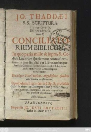 Jo. Thaddæi S. S. Scriptura, à se nec diversa, sibi nec adversa. Hoc est, Conciliatorium Biblicum, In quo paria mille & supra, S. Codicis Locorum specietenus contradicentium, ordine simplici per Libros utriusque Fœderis Canonicos, præmissis cujuslibet Libri summulis numerisque Chronologicis conciliantur, Divinique Verbi veritas, augustissima ejusdem Authentica confirmatur. Opusculum literis sacris à Sp. S. profectis qualificatum, ex Interpretibus probatissimis concinnatum, iterataque hac vice emendatius luci publicæ expositum