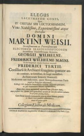 Elegus Lacrymarum Comes : Quas In Obitum Sibi Luctuosissimum, Viri ... Martini Weisii ... Electorum Brandenburgicorum ... Georgii Wilhelmi, Et Friderici Wilhelmi Magni, Ut ... Friderici Tertii, Consiliarii & Archiatri ... Anno 1605. ... nati, Anno praesenti 1693. ... denati, Cum sacrae mentis immortalis exuviae almae Matris gremio 16. Martii Anni praedicti redderentur, Sincero & prolixu affectu fudit Collegium Electorale Medicum
