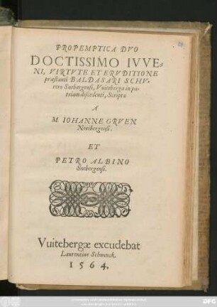 PROPEMPTICA DVO || DOCTISSIMO IVVE=||NI, VIRTVTE ET ERVDITIONE || praestanti BALDASARI SCHV=||rero Snebergensi, Vuiteberga in pa=||triam discendenti, Scripta || A || M. IOHANNE GRVEN || Noribergensi.|| ET || PETRO ALBINO || Snebergensi.||