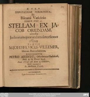 Disputatione Philologica, Ex Bileami Vaticinio Numer. XXIV, 17. Stellam Ex Jacob Oriundam, adversus Judaeorum quorundam detorsiones asseret Praeses M. Joh. Helvicus Willemer ... Respondente Petro Arendt, Osterbroco-Hadelensi ... Anno 1678. Ad diem 23. Octobris ...