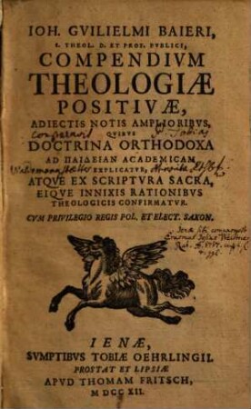 Joh. Guilielmi Baieri Compendium theologiae positivae : adiectis notis amplioribus, quibus doctrina orthodoxa ad paideian academicam explicatur, atque ex scriptura sacra, eique innixis rationibus theologicis confirmatur