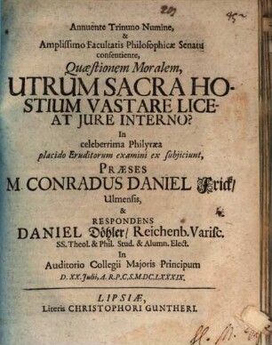 Annuente Trinuno Numine, & Amplissimo Facultatis Philosophicae Senatu consentiente, Quaestionem Moralem, Utrum Sacra Hostium Vastare Liceat Iure Interno? In celeberrima Philyraea placido Eruditorum examini ex subiiciunt, Praeses M. Conradus Daniel Frick Ulmensis, & Respondens Daniel Döhler Reichenb. Varisc. ... In Auditorio Collegii Maioris Principum D. XX. Iulii A.R.P.C.S. M.DC.LXXXIX.