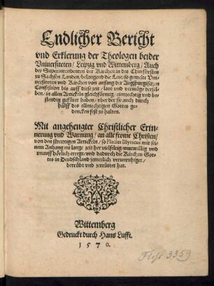 Endlicher Bericht || vnd Erklerung der Theologen beider || Vniuersiteten/ Leipzig vnd Wittemberg/ Auch || der Superintendenten der Kirchen in des Churfuersten || zu Sachsen Landen/ belangend die Lere/ so gemelte Vni=||uersiteten vnd Kirchen von anfang der Augspurgischen || Confession bis auff diese zeit ... || gefueret haben ... || Mit angehengter Christlicher Erin=||nerung vnd Warnung ... || von den streittigen Artickeln/ so Flacius Illyricus ... || erregt/ vnd dadurch die Kirchen Got=||tes in Deudschland ... || zerruettet hat.||
