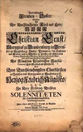 Unterthänigstes Freuden-Opffer Welches, als ... Christian Ernst, Marggraf zu Brandenburg, Bey Dem Durchleuchtigsten Churfürsten zu Sachsen, und Burggrafen zu Magdeburg und Hertzog Friedrich Augusto ... In Dero Residenz Dreßden ... sich Hoch-Fürstlich eingefunden Glückwünschend angezündet