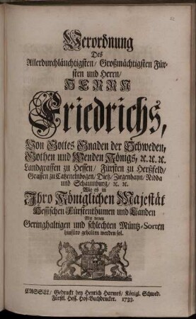 Verordnung Des Allerdurchlauchtigsten ... Herrn Friedrichs, Von Gottes Gnaden der Schweden ... Königs ... Wie es in Ihro Königlichen Majestät Hessischen Fürstenthumen und Landen Mit denen Geringhaltigen und schlechten Müntz-Sorten hinfüro gehalten werden sol