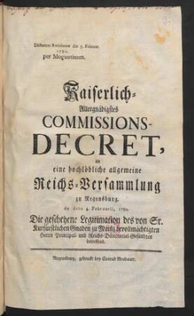 Kaiserlich-Allergnädigstes Commissions-Decret, an eine hochlöbliche allgemeine Reichs-Versammlung zu Regensburg. de dato 4. Februarii, 1780. Die geschehene Legitimation des von Sr. Kurfürstlichen Gnaden zu Mainz bevollmächtigten Herrn Principal- und Reichs-Directorial-Gesandten betreffend : Dictatum Ratisbonæ die 5. Februar. 1780. per Moguntinum