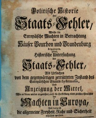 Politische Historie der Staats-Fehler, Welche die Europäische Machten in Betrachtung der Häuser Bourbon und Brandenburg begangen. Oder, Historische Untersuchung der Staats-Fehler, Als Ursachen von dem gegenwärtigen zerrütteten Zustand des Europäischen Staats-Systematis, Und Anzeigung der Mittel, Wie es könne wieder eingerichtet ... werden