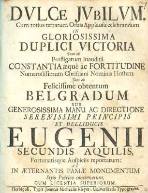 Dulce Jubilum : Cum totius terrarum Orbis Applausu celebrandum In Gloriosissima Duplici Victoria Tum ob Profligatum inaudita Constantia aeque ac Fortitudine Numerosissimum Christiani Nominis Hostem Tum ob Felicissime obtentum Belgradum Sub Generosissima Manu Ac Directione Serenissimi Principis Et Belliducis Eugenii Secundis Aquilis, Fortunatisque Auspiciis reportatum: Ac In Aeternantis Famae Monumentum Stylo Poetico concinnatum