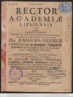 Rector Academiae Lipsiensis Ad Exequias Adolescentis ... Dn. Johannis Georgii a Ponickau, in Pombsen/ Nauenhoff/ Schönborn/ [&]c. in Academia Lips. ubi Studiorum gratia commorabatur, fatis functi ... Dn. Johannis Georgii a Ponickau... Filii Secundo-Geniti, Cives Academicos post I. pomer. invitat : [P.P. III. Cal. Sept. Anno M.DC.LXIV.]