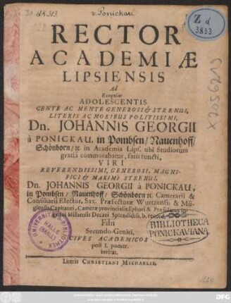 Rector Academiae Lipsiensis Ad Exequias Adolescentis ... Dn. Johannis Georgii a Ponickau, in Pombsen/ Nauenhoff/ Schönborn/ [&]c. in Academia Lips. ubi Studiorum gratia commorabatur, fatis functi ... Dn. Johannis Georgii a Ponickau... Filii Secundo-Geniti, Cives Academicos post I. pomer. invitat : [P.P. III. Cal. Sept. Anno M.DC.LXIV.]