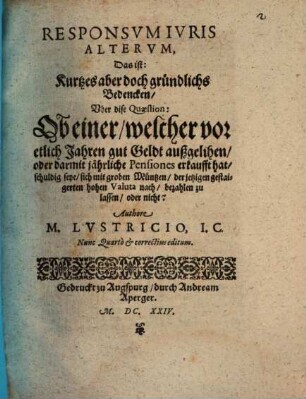 Responsvm Ivris Altervm, Das ist: Kurtzes aber doch gründlichs Bedencken, Vber dise Quaestion: Ob einer, welcher vor etlich Jahren gut Geldt außgelihen, oder darmit jährliche Pensiones erkaufft hat, schuldig seye, sich mit groben Müntzen, der jetzigen gestaigerten hohen Valuta nach, bezahlen zu lassen, oder nicht?
