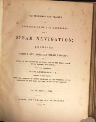 The principles and practice and explanation of the machinery used in steam navigation : examples of British and American steam vessels ; and papers on the properties of steam and on the steam engine in its general application, [1/2]. [Text and plates]