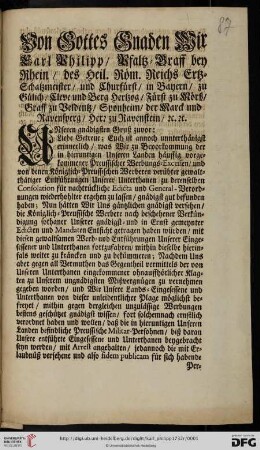 Von Gottes Gnaden Wir Carl Philipp, Pfaltz-Graff bey Rhein, des Heil. Röm. Reichs Ertz-Schatzmeister, und Churfürst, ... Unseren gnädigsten Gruß zuvor: Liebe Getreue; Euch ist annoch unnterthänigst erinnerlich, was Wir zu Bevorkommung der in hieruntigen Unseren Landen häuffig vorgekommener Preussischer Werbungs-Excessen, und von denen Königlich-Preussischen Werberen verübter gewaltthätiger Entführungen Unserer Unterthanen zu derenselben Consolation für nachtrückliche Edicta und General-Verordnungen wiederhohlter ergehen zu lassen, gnädigst gut befunden haben ... : [Düsseldorff den 8. Januarii 1732]