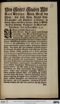 Von Gottes Gnaden Wir Carl Philipp, Pfaltz-Graff bey Rhein, des Heil. Röm. Reichs Ertz-Schatzmeister, und Churfürst, ... Unseren gnädigsten Gruß zuvor: Liebe Getreue; Euch ist annoch unnterthänigst erinnerlich, was Wir zu Bevorkommung der in hieruntigen Unseren Landen häuffig vorgekommener Preussischer Werbungs-Excessen, und von denen Königlich-Preussischen Werberen verübter gewaltthätiger Entführungen Unserer Unterthanen zu derenselben Consolation für nachtrückliche Edicta und General-Verordnungen wiederhohlter ergehen zu lassen, gnädigst gut befunden haben ... : [Düsseldorff den 8. Januarii 1732]