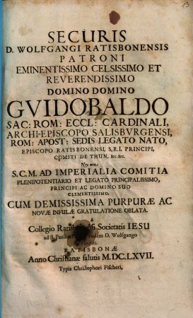 Securis D. Wolfgangi Ratisbonensis Patroni Eminentissimo ... Domino Domino Guidobaldo Sac: Rom: Eccl: Cardinali, Archi-Episcopo Salisburgensi, Rom: Apost: Sedis Legato Nato, Episcopo Ratisbonensi, S.R.I. Principi, Comiti De Thun, &c. &c. : Nec non S.C.M. Ad Imperialia Comitia Plenipotentiario Et Legato Principalissimo, Principi Ac Domino Suo Clementissimo, Cum Demississima Purpurae Ac Novae Infulae Gratulatione Oblata