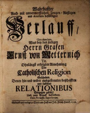 Wahrhaffter Auch mit unverwerfflichen Zeugen-Aussagen und Attestatis bestättigter Verlauff, Von allem dem, Was bey des seeligen Herrn Grafen Ernst von Metternich Tit. Ohnlängst erfolgten Annehmung Der Catholischen Religion geschehen : Denen hin und wider ausgestreuten boßhafften und falschen Relationibus Entgegen gesetzt, Und zum Druck befördert