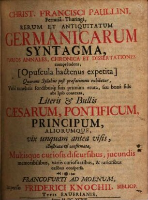 Christ. Francisci Paullini, Ferraria-Thuringi, Rerum Et Antiquitatum Germanicarum Syntagma : Varios Annales, Chronica Et Dissertationes comprendens, [Opuscula hactenus expetita] Quorum Syllabus post praefationem exhibetur, ... seu bona fide abs Ipso contexta, Literis & Bullis Caesarum, Pontificum, Principum, Aliorumque ... illustrata & confirmata, Multisque curiosis discursibus ... conspersa