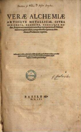 Verae Alchemiae Artis'qve Metallicae, Citra Aenigmata, Doctrina, Certvs'qve Modus : scriptis tum nouis tum ueteribus nunc primùm & fideliter maiori ex parte editis, comprehensus:quorum elenchum à Praefatione reperies