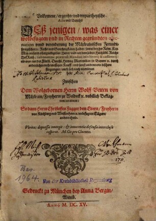 Volkomene, ergentzte und unpartheyische Acta und Bericht deßjenigen, was einer wolbefugten und in Rechten gegründeten alienation unnd verenderung der Mäxlrainischen Freundtspergischen ... Recht und Gerechtigkeiten halber sowol bey der Röm. Kay. May. unserem Herrn und vor deroselben Hochlöbl. ReichsHofRath sub nomine praetensi Mandati inhibitorij & cassatorij; als was mit der Fürstl. durchl. Hertzog Maximilian in Bayern ... durch ordenlichen rechtmessigen Kauff, und sonst anderwerts bißhero fürgangen auch sich noch vnerörtert helt, Zwischen dem Wolgeb. Herrn Wolff Veiten von Mäxlrain, Freyherrn zu Waldeck vnbillich Beklagtem an einem: So dann Herrn Christoffen Fugger dem Eltern, Freyherrn von Kirchberg vnd Weissenhorn vnbefugten Clägern andern theils