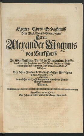 Letztes Ehren-Gedächtnüsz/ Dem Weyl. Wolgebohrnen Herrn/ Herrn Alexander Magnus von Burkstorff/ Sr. Churfürstlichen Durchl. zu Brandenburg bey Sr. Excellentz des Freyherrn von Dörfflings Regiment ... Rittmeister ... : Bey dessen Stand-und-Verdienstmässigen Beerdigung den 23. Novembr. 1675. auffgerichtet von etlichen der Hochleidtragenden vornehmen Familie schuldigst-ergebensten Dienern