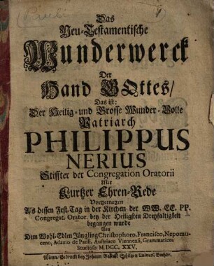 Das Neu-Testamentische Wunderwerck Der Hand Gottes Das ist: Der Heilig- und Grosse Wunder-Volle Patriarch Philippus Nerius Stiffter der Congregation Oratorii Mit Ehren-Rede : Vorgetragen Als dessen Fest-Tag in der Kirchen Der WW. EE. PP. Congregat. Orator. bey der Heiligsten Dreyfaltigkeit begangen wurde