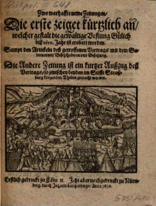 Zwo warhaffte newe Zeitungen : Die erste zeiget kürtzlich an, welcher gestalt die gewaltige Vestung Gülich diß 1610. Jahr ist erobert worden ... Die andere Zeitung ist ein kurtzer Außzug deß Vertrags, so wischen beyden im Stifft Straßburg kriegenden Theilen gemacht worden