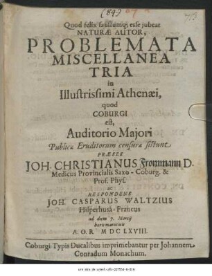 Problemata Miscellanea Tria in Illustrissimi Athenaei, quod Coburgi est, Auditorio Maiori Publicae Eruditorum censurae sistunt Praeses Joh. Christianus Frommann ... ac Respondens Joh. Casparus Waltzius Hilperhusa-Francus ad diem 7. Martii horis matutinis A.O.R. MDCLXVIII.