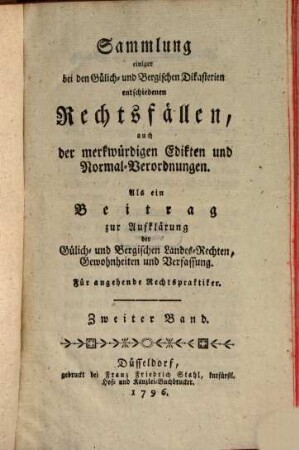 Sammlung einiger bei den Gülich- und Bergischen Dikasterien entschiedenen Rechtsfällen, auch der merkwürdigsten Edikten und Normal-Verordnungen : als ein Beitrag zur Aufklärung der Gülich- und Bergischen Landes-Rechten, Gewohnheiten und Verfassung. 2. 1796