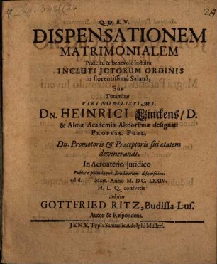 Dispensationem Matrimonialem Praescitu & benevolo indultu Incluti ICtorum Ordinis in florentissima Salana, Sub Tutamine Viri Nobilissimi, Dn. Heinrici Linckens, D. & Almae Academiae Altdorffinae designati Profess. Publ. Dn. Promotoris & Praeceptoris sui aetatem devenerandi, In Acroaterio Iuridico Publicae placidaeque Eruditorum disquisitioni ad d. Mart. Anno M.DC.LXXIV. H. L. Q. consuetis Subiicit Gottfried Ritz, Budissa Lus. Autor & Respondens.