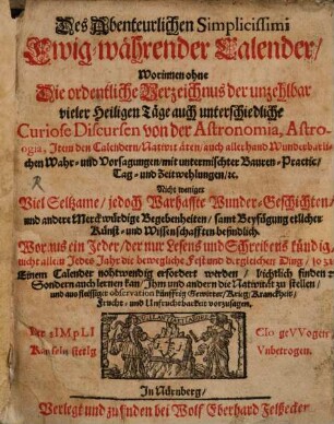 Des Abenteuerlichen Simplicissimi Ewig-währender Calender : Worinnen ohne Die ordentliche Verzeichnus der unzehlbar vieler Heiligen Täge auch unterschiedliche Curiose Discursen von der Astronomia, Astrologia, Item den Calendern ... Nicht weniger Viel Seltzame/ jedoch Warhaffte Wunder-Geschichten ... samt Beyfügung etlicher Künst- und Wissenschafften befindlich ...