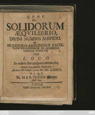 De Solidorum Aequilibrio, Divini Numinis Auspicio, & Benevolo Amplissimae Facultatis Philosophicae In Academia Lipsiensi Indultu, Pro Loco In eadem suo tempore obtinendo, prima vice publice disputabit, Ad diem XV. Octobr. Anno M.DC.LXXXVII. H.L.Q.C. M. Martinus Knorre/ Hall. Sax.
