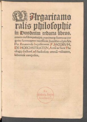MArgarita mo||ralis philosophie || in Duodecim redacta libros.|| omnia eiusdem principia, maxime#[que] secreta ac co=||gnitu summopere necessaria, luculẽter cõplectẽs || Per Reuerendũ Inquisitorem,F, IACOBVM,|| DE HOECHSTRATEN, Artiũ ac sacre The||ologię, doctorẽ, ad studioso#[RUM] omniũ vtilitatem,|| laboriose conquisita.||